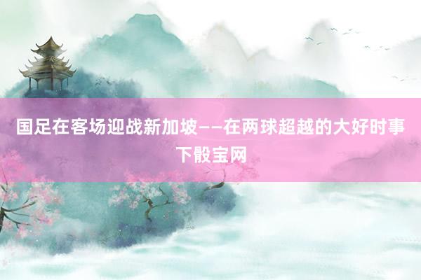 國足在客場迎戰新加坡——在兩球超越的大好時事下骰寶網