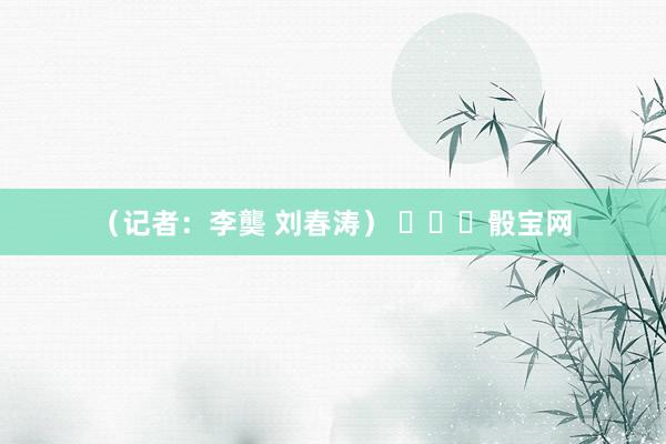 （記者：李龑 劉春濤） ???骰寶網