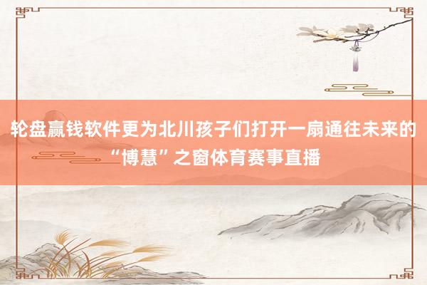 輪盤(pán)贏錢(qián)軟件更為北川孩子們打開(kāi)一扇通往未來(lái)的“博慧”之窗體育賽事直播