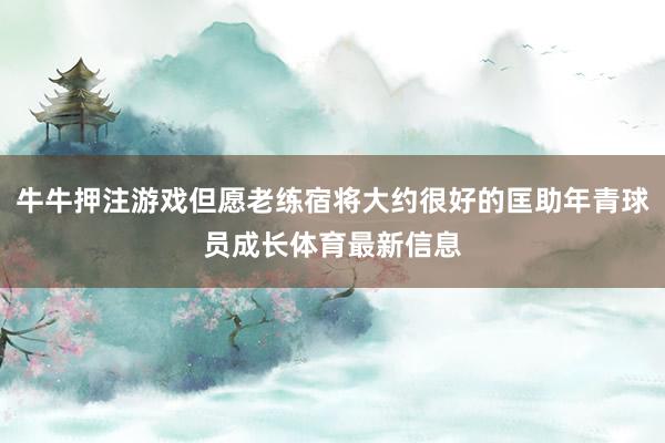 牛牛押注游戲但愿老練宿將大約很好的匡助年青球員成長體育最新信息