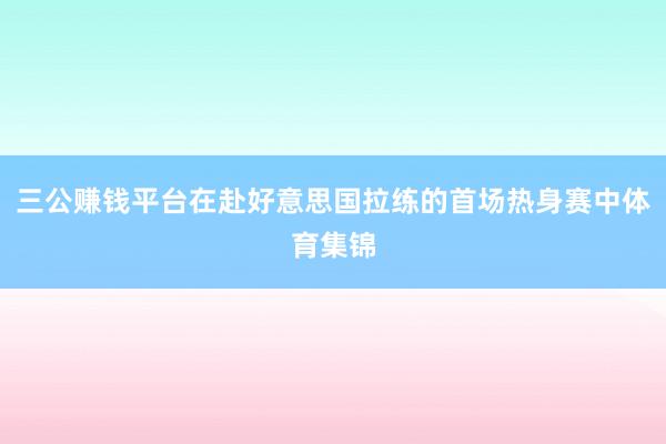 三公賺錢平臺在赴好意思國拉練的首場熱身賽中體育集錦