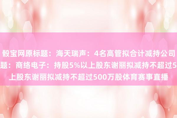骰寶網原標題：海天瑞聲：4名高管擬合計減持公司不超過3.74萬股原標題：商絡電子：持股5%以上股東謝麗擬減持不超過500萬股體育賽事直播