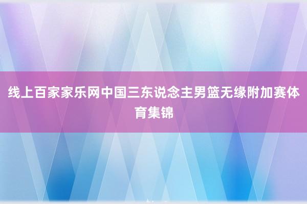 線上百家家樂網中國三東說念主男籃無緣附加賽體育集錦