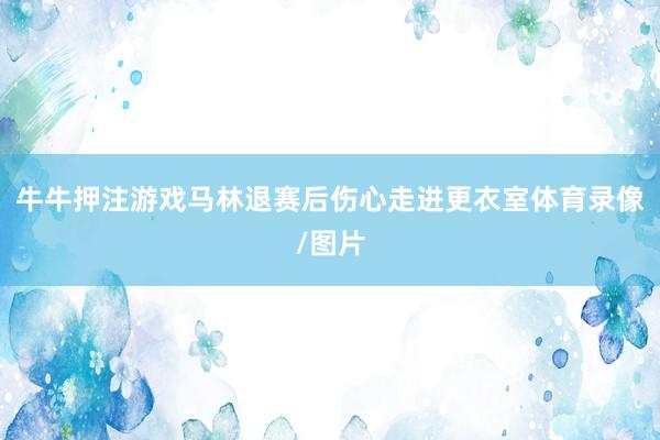 牛牛押注游戲馬林退賽后傷心走進(jìn)更衣室體育錄像/圖片