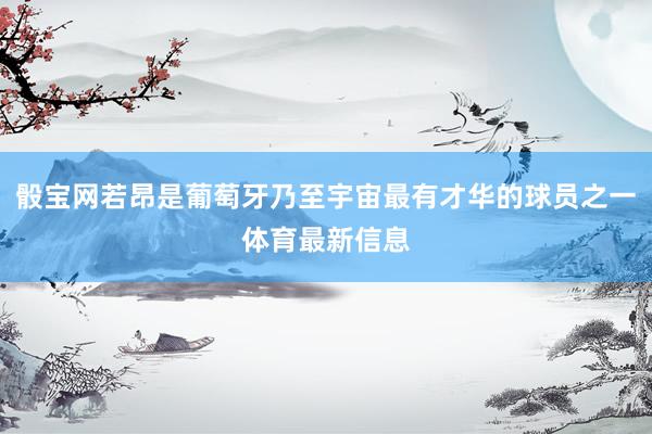 骰寶網(wǎng)若昂是葡萄牙乃至宇宙最有才華的球員之一體育最新信息