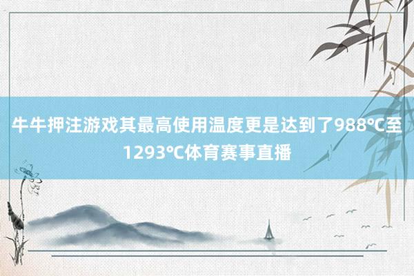 牛牛押注游戲其最高使用溫度更是達到了988℃至1293℃體育賽事直播