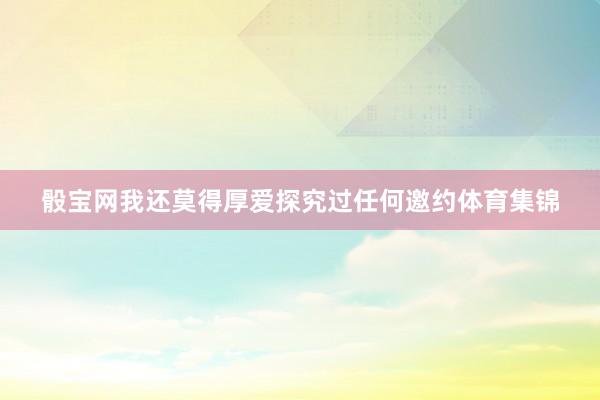 骰寶網(wǎng)我還莫得厚愛探究過任何邀約體育集錦