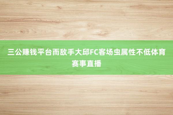 三公賺錢平臺而敵手大邱FC客場蟲屬性不低體育賽事直播