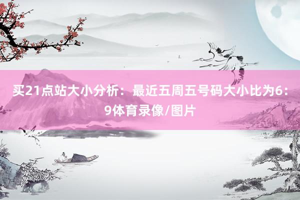 買21點站　　大小分析：最近五周五號碼大小比為6：9體育錄像/圖片