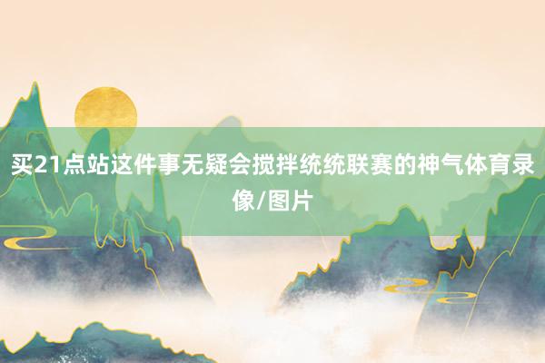 買21點站這件事無疑會攪拌統統聯賽的神氣體育錄像/圖片