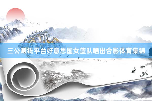 三公賺錢平臺好意思國女籃隊曬出合影體育集錦