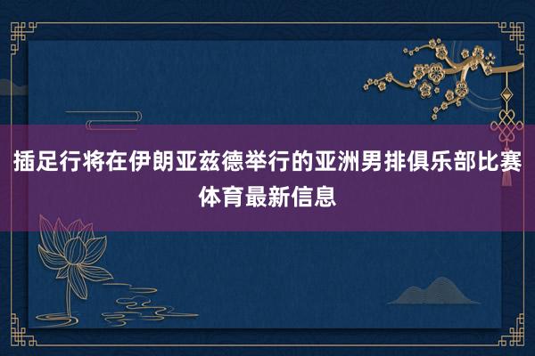 插足行將在伊朗亞茲德舉行的亞洲男排俱樂部比賽體育最新信息