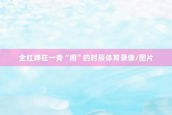 全紅嬋在一旁“鬧”的時辰體育錄像/圖片