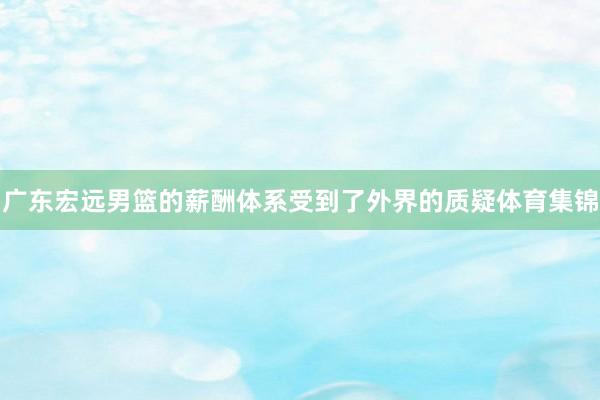 廣東宏遠男籃的薪酬體系受到了外界的質(zhì)疑體育集錦