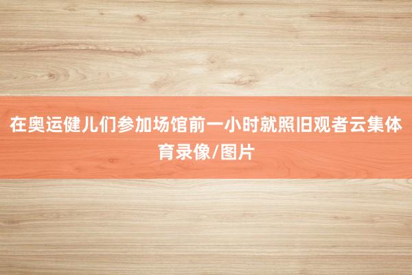 在奧運健兒們參加場館前一小時就照舊觀者云集體育錄像/圖片