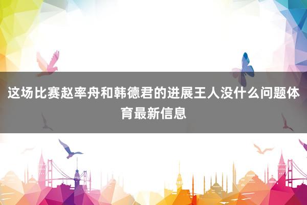 這場比賽趙率舟和韓德君的進展王人沒什么問題體育最新信息