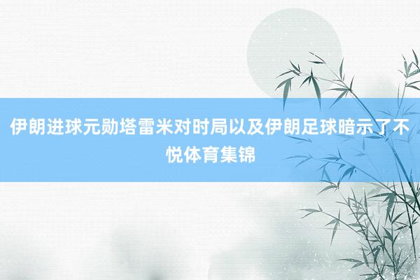 伊朗進球元勛塔雷米對時局以及伊朗足球暗示了不悅體育集錦