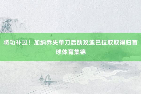 將功補(bǔ)過！加納喬失單刀后助攻迪巴拉取取得歸首球體育集錦