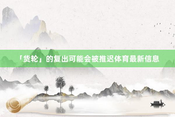 「貨輪」的復出可能會被推遲體育最新信息