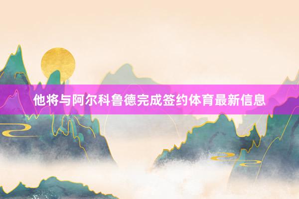 他將與阿爾科魯德完成簽約體育最新信息