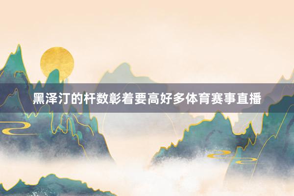 黑澤汀的桿數(shù)彰著要高好多體育賽事直播