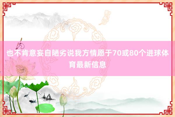 也不肯意妄自陋劣說我方情愿于70或80個進球體育最新信息