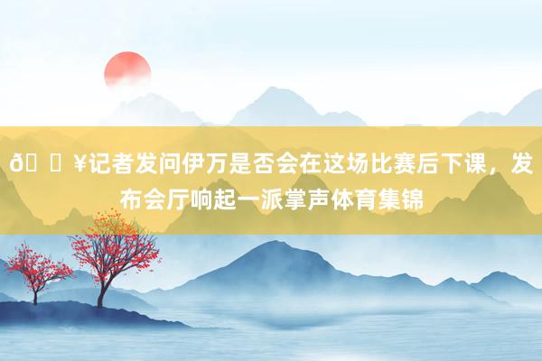 ??記者發問伊萬是否會在這場比賽后下課，發布會廳響起一派掌聲體育集錦
