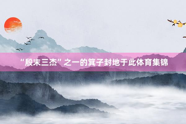 “殷末三杰”之一的箕子封地于此體育集錦