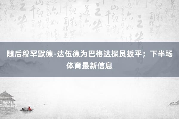 隨后穆罕默德-達伍德為巴格達探員扳平；下半場體育最新信息