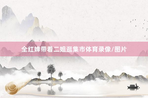全紅嬋帶著二姐逛集市體育錄像/圖片