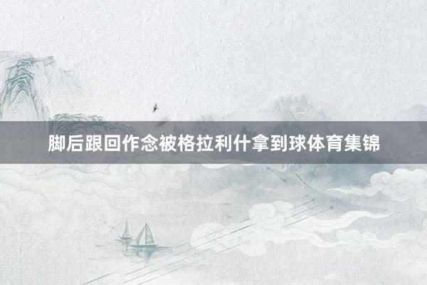 腳后跟回作念被格拉利什拿到球體育集錦