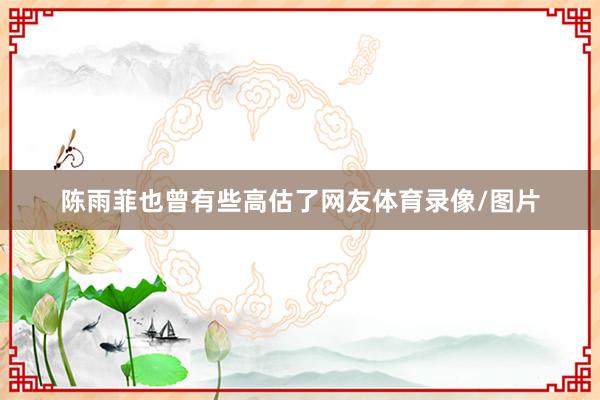 陳雨菲也曾有些高估了網友體育錄像/圖片