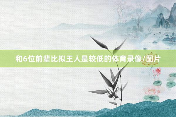 和6位前輩比擬王人是較低的體育錄像/圖片