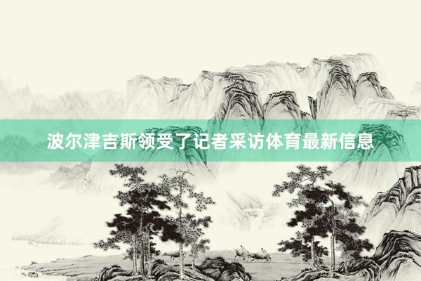 波爾津吉斯領受了記者采訪體育最新信息