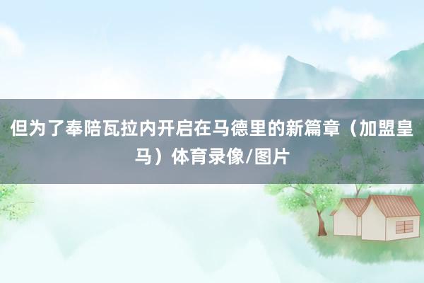 但為了奉陪瓦拉內(nèi)開(kāi)啟在馬德里的新篇章（加盟皇馬）體育錄像/圖片