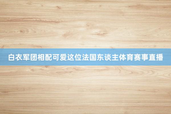 白衣軍團相配可愛這位法國東談主體育賽事直播