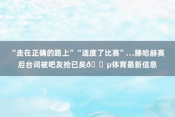 “走在正確的路上”“適度了比賽”…滕哈赫賽后臺(tái)詞被吧友搶已矣??體育最新信息