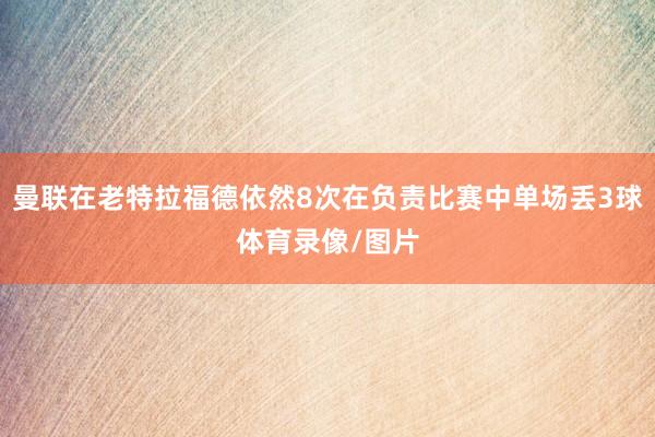 曼聯(lián)在老特拉福德依然8次在負(fù)責(zé)比賽中單場(chǎng)丟3球體育錄像/圖片