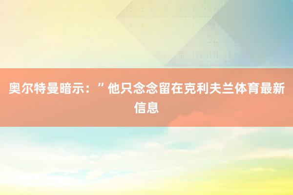 奧爾特曼暗示：”他只念念留在克利夫蘭體育最新信息