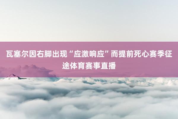 瓦塞爾因右腳出現“應激響應”而提前死心賽季征途體育賽事直播