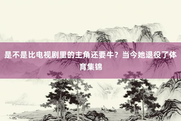 是不是比電視劇里的主角還要牛？當今她退役了體育集錦