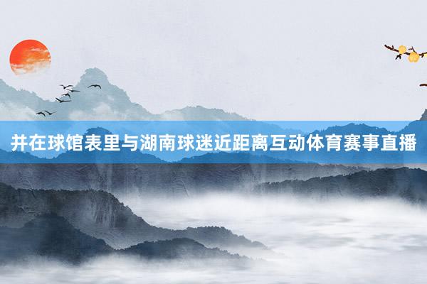 并在球館表里與湖南球迷近距離互動體育賽事直播