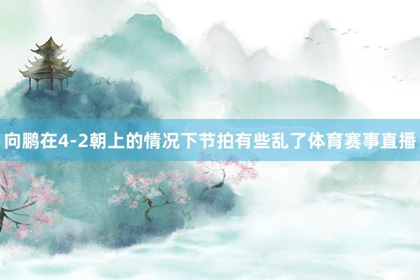 向鵬在4-2朝上的情況下節拍有些亂了體育賽事直播