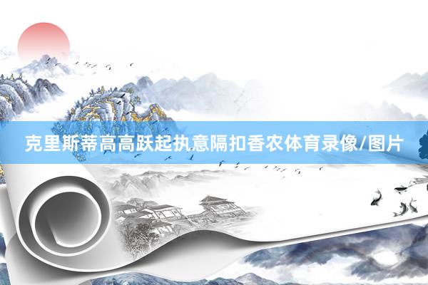 克里斯蒂高高躍起執意隔扣香農體育錄像/圖片