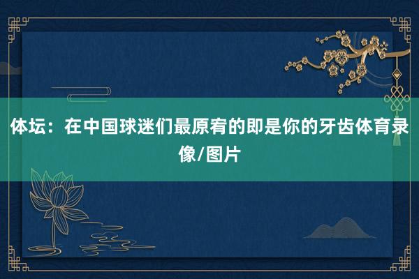 體壇：在中國球迷們最原宥的即是你的牙齒體育錄像/圖片