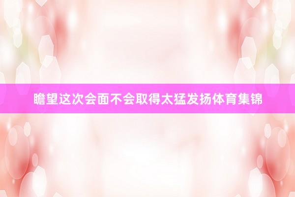 瞻望這次會面不會取得太猛發揚體育集錦