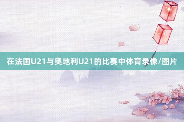 在法國U21與奧地利U21的比賽中體育錄像/圖片