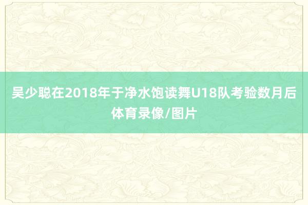 吳少聰在2018年于凈水飽讀舞U18隊考驗數月后體育錄像/圖片