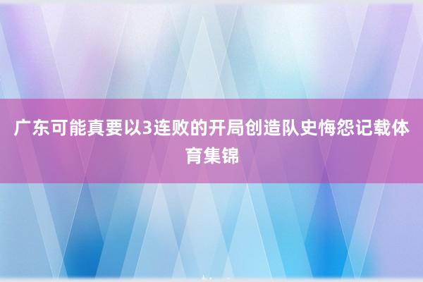 廣東可能真要以3連敗的開局創造隊史悔怨記載體育集錦