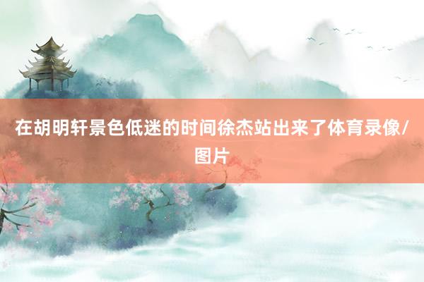 在胡明軒景色低迷的時間徐杰站出來了體育錄像/圖片